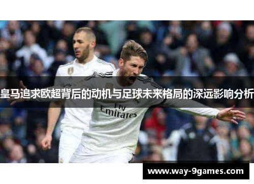皇马追求欧超背后的动机与足球未来格局的深远影响分析 皇马追求欧超背后的动机与足球未来格局的深远影响分析