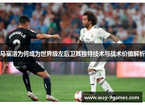 马塞洛为何成为世界级左后卫其独特技术与战术价值解析 马塞洛为何成为世界级左后卫其独特技术与战术价值解析